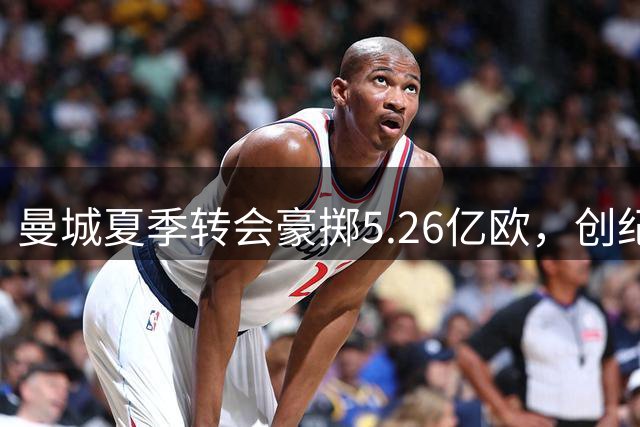 曼城夏季转会豪掷5.26亿欧，创纪录引援引关注